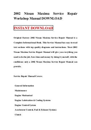 2002 Nissan Maxima Service Repair
Workshop Manual DOWNLOAD
INSTANT DOWNLOAD
Original Factory 2002 Nissan Maxima Service Repair Manual is a
Complete Informational Book. This Service Manual has easy-to-read
text sections with top quality diagrams and instructions. Trust 2002
Nissan Maxima Service Repair Manual will give you everything you
need to do the job. Save time and money by doing it yourself, with the
confidence only a 2002 Nissan Maxima Service Repair Manual can
provide.
Service Repair Manual Covers:
General Information
Maintenance
Engine Mechanical
Engine Lubrication & Cooling Systems
Engine Control System
Accelerator Control, Fuel & Exhaust Systems
Clutch
 