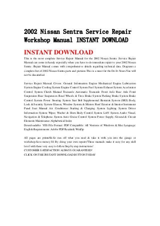 2002 Nissan Sentra Service Repair
Workshop Manual INSTANT DOWNLOAD
INSTANT DOWNLOAD
This is the most complete Service Repair Manual for the 2002 Nissan Sentra .Service Repair
Manual can come in handy especially when you have to do immediate repair to your 2002 Nissan
Sentra .Repair Manual comes with comprehensive details regarding technical data. Diagrams a
complete list of 2002 Nissan Sentra parts and pictures.This is a must for the Do-It-Yours.You will
not be dissatisfied.
Service Repair Manual Covers: General Information Engine Mechanical Engine Lubrication
System Engine Cooling System Engine Control System Fuel System Exhaust System Accelerator
Control System Clutch Manual Transaxle Automatic Transaxle Front Axle Rear Axle Front
Suspension Rear Suspension Road Wheels & Tires Brake System Parking Brake System Brake
Control System Power Steering System Seat Belt Supplemental Restraint System (SRS) Body,
Lock & Security System Glasses, Window System & Mirrors Roof Exterior & Interior Instrument
Panel Seat Manual Air Conditioner Starting & Charging System Lighting System Driver
Information System Wiper, Washer & Horn Body Control System LAN System Audio Visual,
Navigation & Telephone System Auto Cruise Control System Power Supply, Ground & Circuit
Elements Maintenance Alphabetical Index
Downloadable: YES File Format: PDF Compatible: All Versions of Windows & Mac Language:
English Requirements: Adobe PDF Reader& WinZip
All pages are printable.So run off what you need & take it with you into the garage or
workshop.Save money $$ By doing your own repairs!These manuals make it easy for any skill
level with these very easy to follow.Step by step instructions!
CUSTOMER SATISFACTION ALWAYS GUARANTEED!
CLICK ON THE INSTANT DOWNLOAD BUTTON TODAY
 