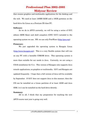 Professional Plan 2002–2003
Midyear Review
that creates graphics and multimedia applications for the desktop and
the web.  We need at least 128MB RAM and a 10GB partition on the
hard drive for Linux on a Pentium III class PC.
Software:
As we do in APCS currently, we will be using a series of GUI
editors (KDE Kate) and shell compilers (GNU GCC) included in the
operating system we use.  NB: we use only FreeWare (http://gnu.org). 
Firmware:
We   just   upgraded   the   operating   system   to   Knoppix   Linux
(http://www.knoppix.net).  This is a very flexible system that will run
on any PC with a bootable CDROM drive.   This operating system is
more than suitable for our needs in Java.  Currently, we are using a
CD­R installation for C++.  This version of Knoppix only supports Java
console applications, no graphics or multimedia.  GCC and Knoppix are
updated frequently.  I hope that a full version of Java will be available
by September.  If GCC does not support Java in this manner, then the
CD can be installed on a Linux partition of at least 10GB and Java
SDK 1.4.1 can be installed on the hard drive directly.
Summary:
All in all, I think that my preparation for teaching the new
APCS course next year is going very well.
a:ProfPlanMidYear20022003.mem.doc 2
 