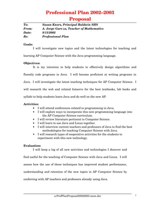 Professional Plan 2002–2003
Proposal
To: Susan Knors, Principal Baldwin SHS
From: A. Jorge García, Teacher of Mathematics
Date: 9/13/2002
Re: Professional Plan
Goals:
I will investigate new topics and the latest technologies for teaching and
learning AP Computer Science with the Java programming language.
Objectives:
It  is  my   intention   to   help  students  to   effectively   design  algorithms   and
fluently code programs in Java.   I will become proficient at writing programs in
Java.  I will investigate the latest teaching techniques for AP Computer Science.  I
will research the web and related listservs for the best textbooks, lab books and
syllabi to help students learn Java and do well on the new AP.
Activities:
 I will attend conferences related to programming in Java.
 I will explore ways to incorporate this new programming language into 
the AP Computer Science curriculum.
 I will review literature pertinent to Computer Science.
 I will learn to use Java and Linux together.
 I will interview current teachers and professors of Java to find the best 
methodologies for teaching Computer Science with Java.
 I will research types of cooperative activities for the students to 
experiment with this new technology.
Evaluation:
I will keep a log of all new activities and technologies I discover and
find useful for the teaching of Computer Science with Java and Linux.  I will
assess how the use of these techniques has improved student performance,
understanding and retention of the new topics in AP Computer Science by
conferring with AP teachers and professors already using Java.
a:ProfPlanProposal20022003.mem.doc 1
 