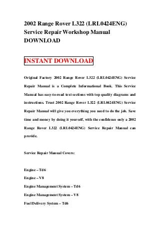 2002 Range Rover L322 (LRL0424ENG)
Service Repair Workshop Manual
DOWNLOAD


INSTANT DOWNLOAD

Original Factory 2002 Range Rover L322 (LRL0424ENG) Service

Repair Manual is a Complete Informational Book. This Service

Manual has easy-to-read text sections with top quality diagrams and

instructions. Trust 2002 Range Rover L322 (LRL0424ENG) Service

Repair Manual will give you everything you need to do the job. Save

time and money by doing it yourself, with the confidence only a 2002

Range Rover L322 (LRL0424ENG) Service Repair Manual can

provide.



Service Repair Manual Covers:



Engine – Td6

Engine – V8

Engine Management System – Td6

Engine Management System – V8

Fuel Delivery System – Td6
 