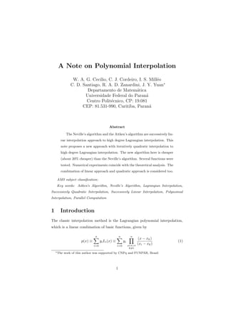 A Note on Polynomial Interpolation
W. A. G. Cecilio, C. J. Cordeiro, I. S. Mill´eo
C. D. Santiago, R. A. D. Zanardini, J. Y. Yuan∗
Departamento de Matem´atica
Universidade Federal do Paran´a
Centro Polit´ecnico, CP: 19.081
CEP: 81.531-990, Curitiba, Paran´a
Abstract
The Neville’s algorithm and the Aitken’s algorithm are successively lin-
ear interpolation approach to high degree Lagrangian interpolation. This
note proposes a new approach with iteratively quadratic interpolation to
high degree Lagrangian interpolation. The new algorithm here is cheaper
(about 20% cheaper) than the Neville’s algorithm. Several functions were
tested. Numerical experiments coincide with the theoretical analysis. The
combination of linear approach and quadratic approach is considered too.
AMS subject classiﬁcation:
Key words: Aitken’s Algorithm, Neville’s Algorithm, Lagrangian Interpolation,
Successively Quadratic Interpolation, Successively Linear Interpolation, Polynomial
Interpolation, Parallel Computation
1 Introduction
The classic interpolation method is the Lagrangian polynomial interpolation,
which is a linear combination of basic functions, given by
p(x) ≡
n∑
i=0
yiLi(x) ≡
n∑
i=0
yi
n∏
ylek=0
k̸=i
(x − xk)
(xi − xk)
(1)
∗The work of this author was supported by CNPq and FUNPAR, Brazil
1
 