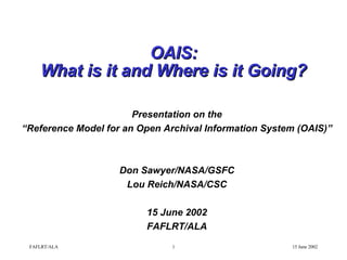 OAIS: What is it and Where is it Going? Presentation on the “ Reference Model for an Open Archival Information System (OAIS)” Don Sawyer/NASA/GSFC Lou Reich/NASA/CSC 15 June 2002 FAFLRT/ALA 