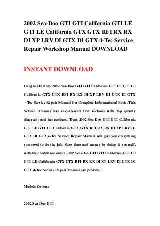 2002 Sea-Doo GTI GTI California GTI LE
GTI LE California GTX GTX RFI RX RX
DI XP LRV DI GTX DI GTX 4-Tec Service
Repair Workshop Manual DOWNLOAD
INSTANT DOWNLOAD
Original Factory 2002 Sea-Doo GTI GTI California GTI LE GTI LE
California GTX GTX RFI RX RX DI XP LRV DI GTX DI GTX
4-Tec Service Repair Manual is a Complete Informational Book. This
Service Manual has easy-to-read text sections with top quality
diagrams and instructions. Trust 2002 Sea-Doo GTI GTI California
GTI LE GTI LE California GTX GTX RFI RX RX DI XP LRV DI
GTX DI GTX 4-Tec Service Repair Manual will give you everything
you need to do the job. Save time and money by doing it yourself,
with the confidence only a 2002 Sea-Doo GTI GTI California GTI LE
GTI LE California GTX GTX RFI RX RX DI XP LRV DI GTX DI
GTX 4-Tec Service Repair Manual can provide.
Models Covers:
2002 Sea-Doo GTI
 