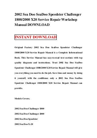 2002 Sea Doo SeaDoo Speedster Challenger
1800/2000 X20 Service Repair Workshop
Manual DOWNLOAD


INSTANT DOWNLOAD

Original Factory 2002 Sea Doo SeaDoo Speedster Challenger

1800/2000 X20 Service Repair Manual is a Complete Informational

Book. This Service Manual has easy-to-read text sections with top

quality diagrams and instructions. Trust 2002 Sea Doo SeaDoo

Speedster Challenger 1800/2000 X20 Service Repair Manual will give

you everything you need to do the job. Save time and money by doing

it yourself, with the confidence only a 2002 Sea Doo SeaDoo

Speedster Challenger 1800/2000 X20 Service Repair Manual can

provide.



Models Covers;



2002 Sea Doo Challenger 1800

2002 Sea Doo Challenger 2000

2002 Sea Doo Speedster

2002 Sea Doo X-20
 