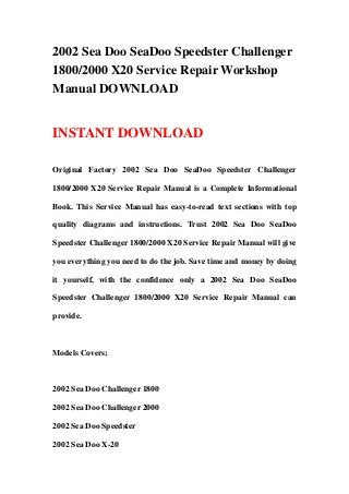 2002 Sea Doo SeaDoo Speedster Challenger
1800/2000 X20 Service Repair Workshop
Manual DOWNLOAD
INSTANT DOWNLOAD
Original Factory 2002 Sea Doo SeaDoo Speedster Challenger
1800/2000 X20 Service Repair Manual is a Complete Informational
Book. This Service Manual has easy-to-read text sections with top
quality diagrams and instructions. Trust 2002 Sea Doo SeaDoo
Speedster Challenger 1800/2000 X20 Service Repair Manual will give
you everything you need to do the job. Save time and money by doing
it yourself, with the confidence only a 2002 Sea Doo SeaDoo
Speedster Challenger 1800/2000 X20 Service Repair Manual can
provide.
Models Covers;
2002 Sea Doo Challenger 1800
2002 Sea Doo Challenger 2000
2002 Sea Doo Speedster
2002 Sea Doo X-20
 
