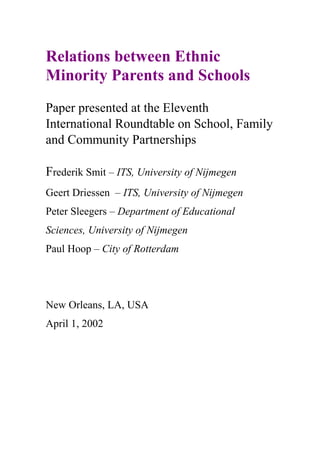 Relations between Ethnic
Minority Parents and Schools
Paper presented at the Eleventh
International Roundtable on School, Family
and Community Partnerships
Frederik Smit – ITS, University of Nijmegen
Geert Driessen – ITS, University of Nijmegen
Peter Sleegers – Department of Educational
Sciences, University of Nijmegen
Paul Hoop – City of Rotterdam
New Orleans, LA, USA
April 1, 2002
 