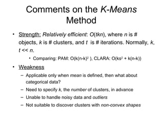 Comments on the K-Means
Method
• Strength: Relatively efficient: O(tkn), where n is #
objects, k is # clusters, and t is # iterations. Normally, k,
t << n.
• Comparing: PAM: O(k(n-k)2
), CLARA: O(ks2
+ k(n-k))
• Weakness
– Applicable only when mean is defined, then what about
categorical data?
– Need to specify k, the number of clusters, in advance
– Unable to handle noisy data and outliers
– Not suitable to discover clusters with non-convex shapes
 