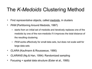 The K-Medoids Clustering Method
• Find representative objects, called medoids, in clusters
• PAM (Partitioning Around Medoids, 1987)
– starts from an initial set of medoids and iteratively replaces one of the
medoids by one of the non-medoids if it improves the total distance of
the resulting clustering
– PAM works effectively for small data sets, but does not scale well for
large data sets
• CLARA (Kaufmann & Rousseeuw, 1990)
• CLARANS (Ng & Han, 1994): Randomized sampling
• Focusing + spatial data structure (Ester et al., 1995)
 