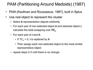 PAM (Partitioning Around Medoids) (1987)
• PAM (Kaufman and Rousseeuw, 1987), built in Splus
• Use real object to represent the cluster
– Select k representative objects arbitrarily
– For each pair of non-selected object h and selected object i,
calculate the total swapping cost TCih
– For each pair of i and h,
• If TCih < 0, i is replaced by h
• Then assign each non-selected object to the most similar
representative object
– repeat steps 2-3 until there is no change
 
