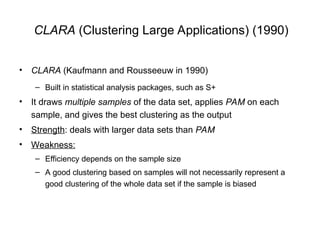 CLARA (Clustering Large Applications) (1990)
• CLARA (Kaufmann and Rousseeuw in 1990)
– Built in statistical analysis packages, such as S+
• It draws multiple samples of the data set, applies PAM on each
sample, and gives the best clustering as the output
• Strength: deals with larger data sets than PAM
• Weakness:
– Efficiency depends on the sample size
– A good clustering based on samples will not necessarily represent a
good clustering of the whole data set if the sample is biased
 