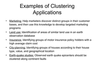Examples of Clustering
Applications
• Marketing: Help marketers discover distinct groups in their customer
bases, and then use this knowledge to develop targeted marketing
programs
• Land use: Identification of areas of similar land use in an earth
observation database
• Insurance: Identifying groups of motor insurance policy holders with a
high average claim cost
• City-planning: Identifying groups of houses according to their house
type, value, and geographical location
• Earth-quake studies: Observed earth quake epicenters should be
clustered along continent faults
 