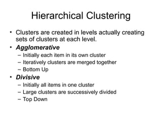 Hierarchical Clustering
• Clusters are created in levels actually creating
sets of clusters at each level.
• Agglomerative
– Initially each item in its own cluster
– Iteratively clusters are merged together
– Bottom Up
• Divisive
– Initially all items in one cluster
– Large clusters are successively divided
– Top Down
 