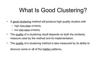 What Is Good Clustering?
• A good clustering method will produce high quality clusters with
– high intra-class similarity
– low inter-class similarity
• The quality of a clustering result depends on both the similarity
measure used by the method and its implementation.
• The quality of a clustering method is also measured by its ability to
discover some or all of the hidden patterns.
 