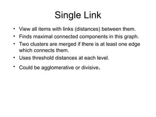 Single Link
• View all items with links (distances) between them.
• Finds maximal connected components in this graph.
• Two clusters are merged if there is at least one edge
which connects them.
• Uses threshold distances at each level.
• Could be agglomerative or divisive.
 