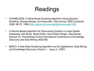 Readings
• CHAMELEON: A Hierarchical Clustering Algorithm Using Dynamic
Modeling. George Karypis, Eui-Hong Han, Vipin Kumar, IEEE Computer
32(8): 68-75, 1999 (http://glaros.dtc.umn.edu/gkhome/node/152)
• A Density-Based Algorithm for Discovering Clusters in Large Spatial
Databases with Noise. Martin Ester, Hans-Peter Kriegel, Jörg Sander,
Xiaowei Xu. Proceedings of 2nd International Conference on Knowledge
Discovery and Data Mining (KDD-96)
• BIRCH: A New Data Clustering Algorithm and Its Applications. Data Mining
and Knowledge Discovery Volume 1 , Issue 2 (1997)
 