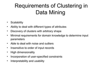 Requirements of Clustering in
Data Mining
• Scalability
• Ability to deal with different types of attributes
• Discovery of clusters with arbitrary shape
• Minimal requirements for domain knowledge to determine input
parameters
• Able to deal with noise and outliers
• Insensitive to order of input records
• High dimensionality
• Incorporation of user-specified constraints
• Interpretability and usability
 