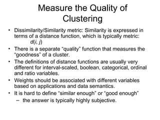 Measure the Quality of
Clustering
• Dissimilarity/Similarity metric: Similarity is expressed in
terms of a distance function, which is typically metric:
d(i, j)
• There is a separate “quality” function that measures the
“goodness” of a cluster.
• The definitions of distance functions are usually very
different for interval-scaled, boolean, categorical, ordinal
and ratio variables.
• Weights should be associated with different variables
based on applications and data semantics.
• It is hard to define “similar enough” or “good enough”
– the answer is typically highly subjective.
 