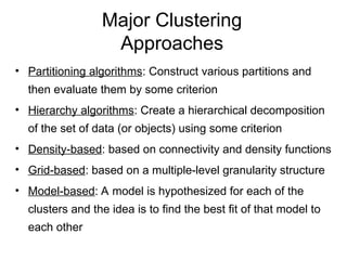 Major Clustering
Approaches
• Partitioning algorithms: Construct various partitions and
then evaluate them by some criterion
• Hierarchy algorithms: Create a hierarchical decomposition
of the set of data (or objects) using some criterion
• Density-based: based on connectivity and density functions
• Grid-based: based on a multiple-level granularity structure
• Model-based: A model is hypothesized for each of the
clusters and the idea is to find the best fit of that model to
each other
 