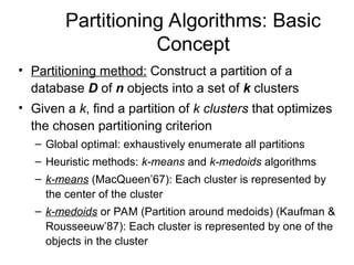 Partitioning Algorithms: Basic
Concept
• Partitioning method: Construct a partition of a
database D of n objects into a set of k clusters
• Given a k, find a partition of k clusters that optimizes
the chosen partitioning criterion
– Global optimal: exhaustively enumerate all partitions
– Heuristic methods: k-means and k-medoids algorithms
– k-means (MacQueen’67): Each cluster is represented by
the center of the cluster
– k-medoids or PAM (Partition around medoids) (Kaufman &
Rousseeuw’87): Each cluster is represented by one of the
objects in the cluster
 