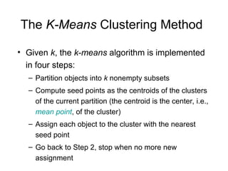 The K-Means Clustering Method
• Given k, the k-means algorithm is implemented
in four steps:
– Partition objects into k nonempty subsets
– Compute seed points as the centroids of the clusters
of the current partition (the centroid is the center, i.e.,
mean point, of the cluster)
– Assign each object to the cluster with the nearest
seed point
– Go back to Step 2, stop when no more new
assignment
 