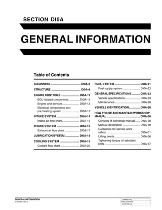 DI0A-1
CHANGED BY
EFFECTIVE DATE
AFFECTED VIN
GENERAL INFORMATION
DI ENG SM - 2004.4
GENERAL INFORMATION
00
SECTION DI0A
Table of Contents
CLEANNESS....................................... DI0A-3
STRUCTURE ...................................... DI0A-8
ENGINE CONTROLS ....................... DI0A-11
ECU related components..............DI0A-11
Engine and sensors..................... DI0A-12
Electrical components and
pre heating system ...................... DI0A-13
INTAKE SYSTEM ............................. DI0A-14
Intake air flow chart ...................... DI0A-15
INTAKE SYSTEM ............................. DI0A-16
Exhaust air flow chart................... DI0A-17
LUBRICATION SYSTEM .................. DI0A-18
COOLING SYSTEM ......................... DI0A-19
Coolant flow chart ........................ DI0A-20
FUEL SYSTEM ................................. DI0A-21
Fuel supply system ...................... DI0A-22
GENERAL SPECIFICATIONS........... DI0A-23
Vehicle specifications................... DI0A-23
Maintenance ................................ DI0A-26
VEHICLE IDENTIFICATION.............. DI0A-28
HOW TO USE AND MAINTAIN WORKSHOP
MANUAL ........................................... DI0A-30
Consists of workshop manual...... DI0A-30
Manual description ...................... DI0A-30
Guidelines for service work
safety ........................................... DI0A-31
Lifting points................................. DI0A-36
Tightening torque of standard
bolts.............................................. DI0A-37
 