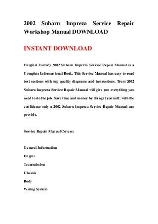 2002 Subaru Impreza Service Repair
Workshop Manual DOWNLOAD
INSTANT DOWNLOAD
Original Factory 2002 Subaru Impreza Service Repair Manual is a
Complete Informational Book. This Service Manual has easy-to-read
text sections with top quality diagrams and instructions. Trust 2002
Subaru Impreza Service Repair Manual will give you everything you
need to do the job. Save time and money by doing it yourself, with the
confidence only a 2002 Subaru Impreza Service Repair Manual can
provide.
Service Repair Manual Covers:
General Information
Engine
Transmission
Chassis
Body
Wiring System
 