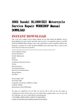 2002 Suzuki DL1000(K2) Motorcycle
Service Repair WORKSHOP Manual
DOWNLOAD
INSTANT DOWNLOAD
This is the most complete Service Repair Manual for the 2002 Suzuki DL1000(K2) .Service
Repair Manual can come in handy especially when you have to do immediate repair to your 2002
Suzuki DL1000(K2).Repair Manual comes with comprehensive details regarding technical data.
Diagrams a complete list of 2002 Suzuki DL1000(K2) parts and pictures.This is a must for the
Do-It-Yours.You will not be dissatisfied.
=======================================================
Service Manual Contains:
General Information
Periodic Maintenance
Engine
FI System
Cooling and Lubrication System
Chassis
Electrical System
Servicing Information
Emission Control Information
Wiring Diagram
And More..
Downloadable: YES
File Format: PDF
Compatible: All Versions of Windows & Mac
Language: English
Requirements: Adobe PDF Reader
All pages are printable.So run off what you need & take it with you into the garage or
workshop.Save money $$ By doing your own repairs!These manuals make it easy for any skill
level with these very easy to follow.Step by step instructions!
CUSTOMER SATISFACTION ALWAYS GUARANTEED!
CLICK ON THE INSTANT DOWNLOAD BUTTON TODAY
 