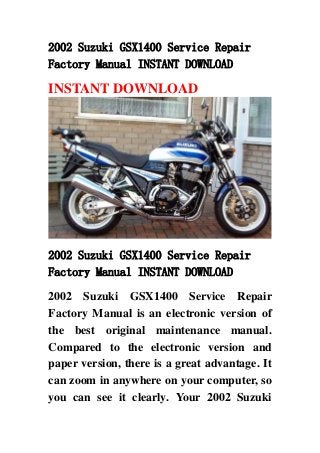 2002 Suzuki GSX1400 Service Repair
Factory Manual INSTANT DOWNLOAD
INSTANT DOWNLOAD
2002 Suzuki GSX1400 Service Repair
Factory Manual INSTANT DOWNLOAD
2002 Suzuki GSX1400 Service Repair
Factory Manual is an electronic version of
the best original maintenance manual.
Compared to the electronic version and
paper version, there is a great advantage. It
can zoom in anywhere on your computer, so
you can see it clearly. Your 2002 Suzuki
 