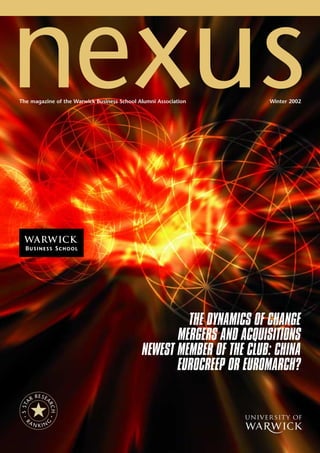nexus
The magazine of the Warwick Business School Alumni Association        Winter 2002




a
                                                      THE DYNAMICS OF CHANGE
                                                    MERGERS AND ACQUISITIONS
                                             NEWEST MEMBER OF THE CLUB: CHINA
                                                    EUROCREEP OR EUROMARCH?
             E
          R R SEA
 5 S TA



                RC
                    H




    R
        AN
                                                                 u
               G




             KIN
 