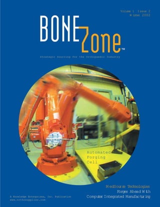 Volume 1 Issue 2
                                                                           W inter 2002




                   BONEZone
                    Strategic Sourcing for the Orthopaedic Industry
                                                                      ™




                                               Automated
                                               Forging
                                               Cell




                                                        M edSou e Technologies
                                                               rc
                                                              For e Ahe W th
                                                                 gs    ad i
A Knowledge Enterprises, Inc. Publication      Compu e Integrated Manufactri g
                                                    tr                    u n
www.orthosupplier.com
 