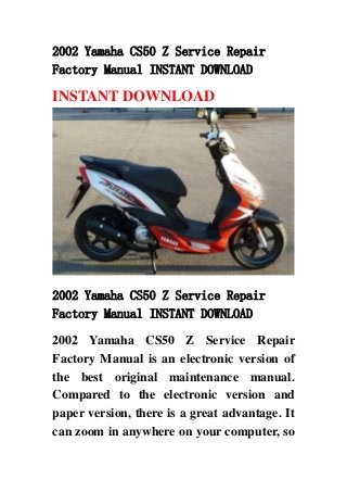 2002 Yamaha CS50 Z Service Repair
Factory Manual INSTANT DOWNLOAD

INSTANT DOWNLOAD




2002 Yamaha CS50 Z Service Repair
Factory Manual INSTANT DOWNLOAD

2002 Yamaha CS50 Z Service Repair
Factory Manual is an electronic version of
the best original maintenance manual.
Compared to the electronic version and
paper version, there is a great advantage. It
can zoom in anywhere on your computer, so
 
