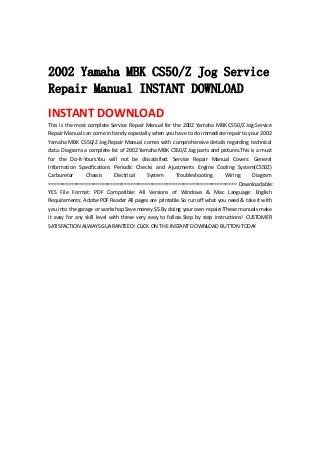  
 
2002 Yamaha MBK CS50/Z Jog Service
Repair Manual INSTANT DOWNLOAD
INSTANT DOWNLOAD 
This is the most complete Service Repair Manual for the 2002 Yamaha MBK CS50/Z Jog.Service 
Repair Manual can come in handy especially when you have to do immediate repair to your 2002 
Yamaha MBK CS50/Z Jog.Repair Manual comes with comprehensive details regarding technical 
data. Diagrams a complete list of 2002 Yamaha MBK CS50/Z Jog parts and pictures.This is a must 
for  the  Do‐It‐Yours.You  will  not  be  dissatisfied.  Service  Repair  Manual  Covers:  General 
Information  Specifications  Periodic  Checks  and  Ajustments  Engine  Cooling  System(CS50Z) 
Carburetor  Chassis  Electrical  System  Troubleshooting  Wiring  Diagram 
=================================================================== Downloadable: 
YES  File  Format:  PDF  Compatible:  All  Versions  of  Windows  &  Mac  Language:  English 
Requirements: Adobe PDF Reader All pages are printable.So run off what you need & take it with 
you into the garage or workshop.Save money $$ By doing your own repairs!These manuals make 
it  easy  for  any  skill  level  with  these  very  easy  to  follow.Step  by  step  instructions!  CUSTOMER 
SATISFACTION ALWAYS GUARANTEED! CLICK ON THE INSTANT DOWNLOAD BUTTON TODAY 
 