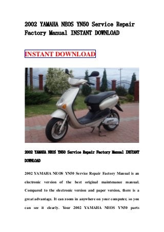 2002 YAMAHA NEOS YN50 Service Repair
Factory Manual INSTANT DOWNLOAD


INSTANT DOWNLOAD




2002 YAMAHA NEOS YN50 Service Repair Factory Manual INSTANT

DOWNLOAD


2002 YAMAHA NEOS YN50 Service Repair Factory Manual is an

electronic version of the best original maintenance manual.

Compared to the electronic version and paper version, there is a

great advantage. It can zoom in anywhere on your computer, so you

can see it clearly. Your 2002 YAMAHA NEOS YN50 parts
 