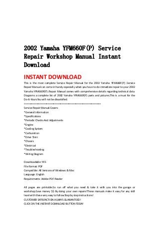  
 
 
 
 
2002 Yamaha YFM660F(P) Service
Repair Workshop Manual Instant
Download
INSTANT DOWNLOAD 
This  is  the  most  complete  Service  Repair  Manual  for  the  2002  Yamaha  YFM660F(P)  .Service 
Repair Manual can come in handy especially when you have to do immediate repair to your 2002 
Yamaha YFM660F(P) .Repair Manual comes with comprehensive details regarding technical data. 
Diagrams a complete list of 2002 Yamaha YFM660F(P) parts and pictures.This is a must for the 
Do‐It‐Yours.You will not be dissatisfied.   
=======================================================   
Service Repair Manual Covers:   
*General Information   
*Specifications   
*Periodic Checks And Adjustments   
*Engine   
*Cooling System   
*Carburetion   
*Drive Train   
*Chassis   
*Electrical   
*Troubleshooting   
*Wiring Diagram   
 
Downloadable: YES   
File Format: PDF   
Compatible: All Versions of Windows & Mac   
Language: English   
Requirements: Adobe PDF Reader   
 
All  pages  are  printable.So  run  off  what  you  need  &  take  it  with  you  into  the  garage  or 
workshop.Save money $$ By doing your own repairs!These manuals make it easy for any skill 
level with these very easy to follow.Step by step instructions!   
CUSTOMER SATISFACTION ALWAYS GUARANTEED!   
CLICK ON THE INSTANT DOWNLOAD BUTTON TODAY 
 