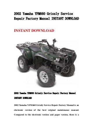 2002 Yamaha YFM660 Grizzly Service
Repair Factory Manual INSTANT DOWNLOAD
INSTANT DOWNLOAD
2002 Yamaha YFM660 Grizzly Service Repair Factory Manual
INSTANT DOWNLOAD
2002 Yamaha YFM660 Grizzly Service Repair Factory Manual is an
electronic version of the best original maintenance manual.
Compared to the electronic version and paper version, there is a
 