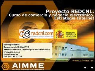 Proyecto REDCNL.
    Curso de comercio y negocio electrónico.
                         Estrategia Internet




Santiago Bonet
Responsable Unidad TIC
AIMME-Instituto Tecnológico Metalmecánico
www.aimme.es
tic@aimme.es
Tel. 96 136 63 76
 
