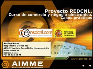 Proyecto REDCNL.
    Curso de comercio y negocio electrónico.
                            Casos prácticos




Santiago Bonet
Responsable Unidad TIC
AIMME-Instituto Tecnológico Metalmecánico
www.aimme.es
tic@aimme.es
Tel. 96 136 63 76
 