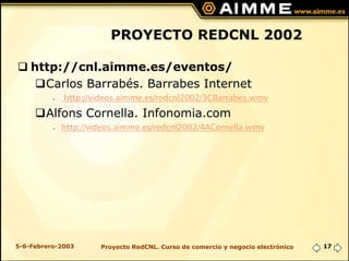 PROYECTO REDCNL 2002

    http://cnl.aimme.es/eventos/
      Carlos Barrabés. Barrabes Internet
          G   http://videos.aimme.es/redcnl2002/3CBarrabes.wmv
        Alfons Cornella. Infonomia.com
          G   http://videos.aimme.es/redcnl2002/4ACornella.wmv




5-6-Febrero-2003       Proyecto RedCNL. Curso de comercio y negocio electrónico   17
 