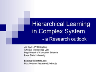 Hierarchical Learning in Complex System   - a Research outlook Jie BAO , PhD Student Artificial Intelligence Lab Department of Computer Science Iowa State University [email_address] http://www.cs.iastate.edu/~baojie 