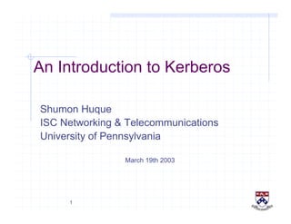 1
An Introduction to Kerberos
Shumon Huque
ISC Networking & Telecommunications
University of Pennsylvania
March 19th 2003
 