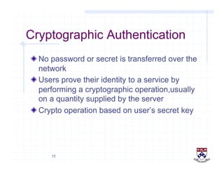 11
Cryptographic Authentication
!  No password or secret is transferred over the
network
!  Users prove their identity to a service by
performing a cryptographic operation,usually
on a quantity supplied by the server
!  Crypto operation based on user’s secret key
 