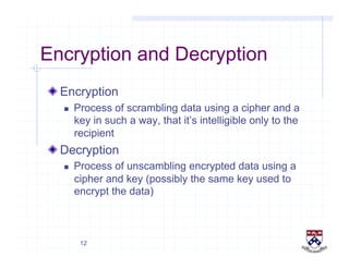 12
Encryption and Decryption
!  Encryption
  Process of scrambling data using a cipher and a
key in such a way, that it’s intelligible only to the
recipient
!  Decryption
  Process of unscambling encrypted data using a
cipher and key (possibly the same key used to
encrypt the data)
 