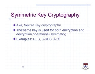 13
Symmetric Key Cryptography
!  Aka, Secret Key cryptography
!  The same key is used for both encryption and
decryption operations (symmetry)
!  Examples: DES, 3-DES, AES
 