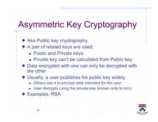 14
Asymmetric Key Cryptography
!   Aka Public key cryptography
!   A pair of related keys are used:
  Public and Private keys
  Private key can’t be calculated from Public key
!   Data encrypted with one can only be decrypted with
the other
!   Usually, a user publishes his public key widely
  Others use it to encrypt data intended for the user
  User decrypts using the private key (known only to him)
!   Examples: RSA
 