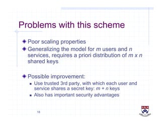 18
Problems with this scheme
!  Poor scaling properties
!  Generalizing the model for m users and n
services, requires a priori distribution of m x n
shared keys
!  Possible improvement:
  Use trusted 3rd party, with which each user and
service shares a secret key: m + n keys
  Also has important security advantages
 
