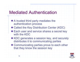 19
Mediated Authentication
!  A trusted third party mediates the
authentication process
!  Called the Key Distribution Center (KDC)
!  Each user and service shares a secret key
with the KDC
!  KDC generates a session key, and securely
distributes it to communicating parties
!  Communicating parties prove to each other
that they know the session key
 