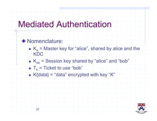 20
Mediated Authentication
!  Nomenclature:
  Ka = Master key for “alice”, shared by alice and the
KDC
  Kab = Session key shared by “alice” and “bob”
  Tb = Ticket to use “bob”
  K{data} = “data” encrypted with key “K”
 