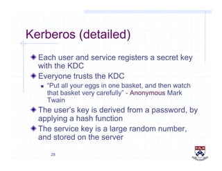 28
Kerberos (detailed)
!  Each user and service registers a secret key
with the KDC
!  Everyone trusts the KDC
  “Put all your eggs in one basket, and then watch
that basket very carefully” - Anonymous Mark
Twain
!  The user’s key is derived from a password, by
applying a hash function
!  The service key is a large random number,
and stored on the server
 