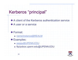 29
Kerberos “principal”
!  A client of the Kerberos authentication service
!  A user or a service
!  Format:
  name/instance@REALM
!  Examples:
  peggy@UPENN.EDU
  ftp/pobox.upenn.edu@UPENN.EDU
 